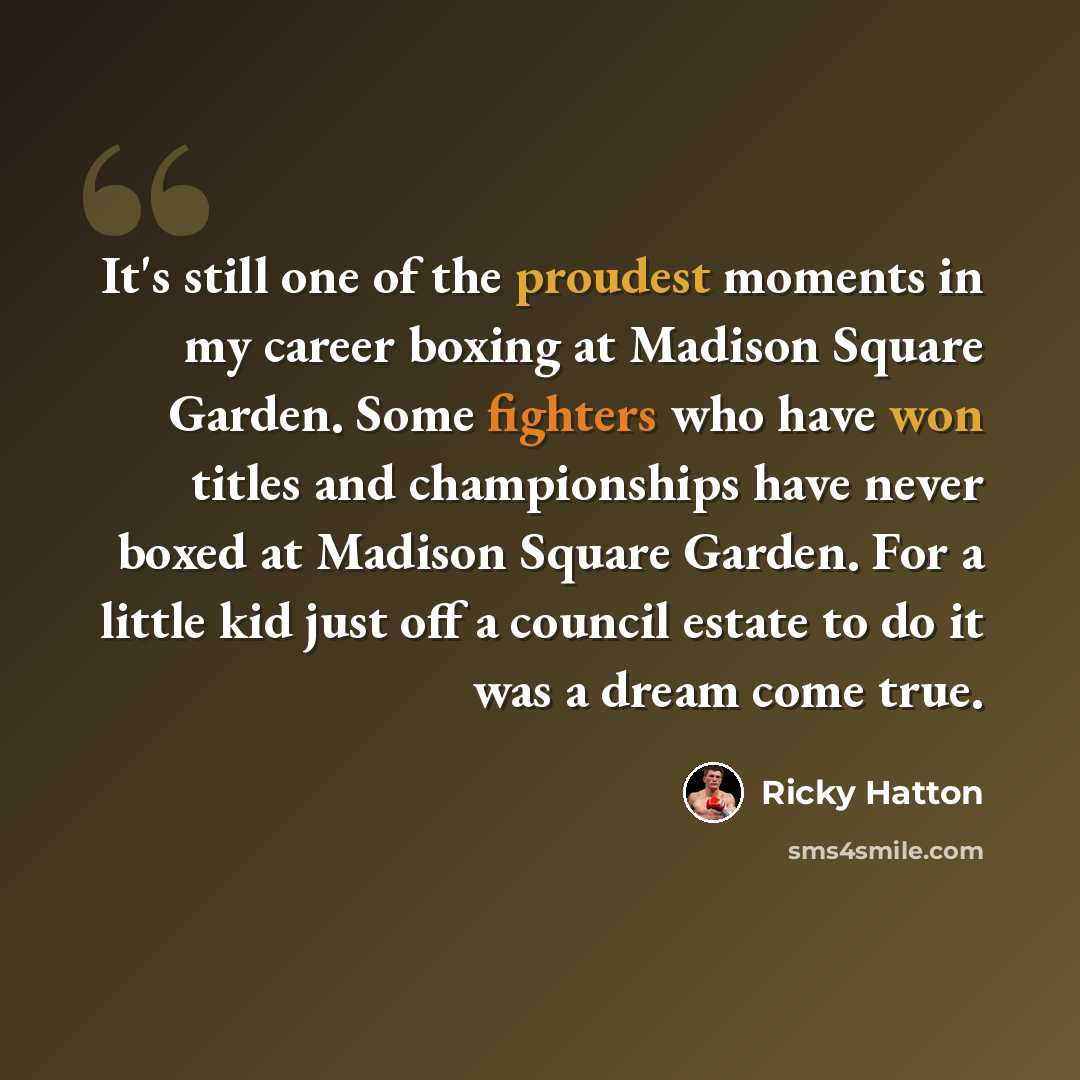 “It's still one of the proudest moments in my career boxing at Madison Square Garden. Some fighters who have won titles and championships have never boxed at Madison Square Garden. For a little kid just off a council estate to do it was a dream come true.” quote by Ricky Hatton