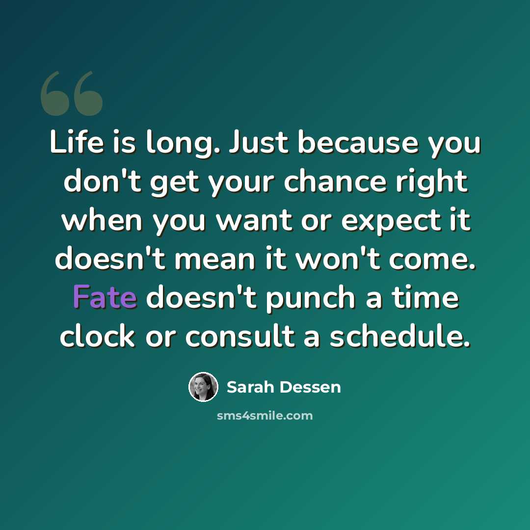 “Life is long. Just because you don't get your chance right when you want or expect it doesn't mean it won't come. Fate doesn't punch a time clock or consult a schedule.” quote by Sarah Dessen