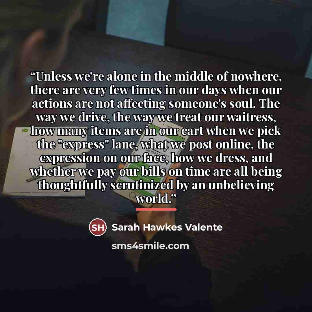 “Unless we're alone in the middle of nowhere, there are very few times in our days when our actions are not affecting someone's soul. The way we drive, the way we treat our waitress, how many items are in our cart when we pick the "express" lane, what we post online, the expression on our face, how…” quote by Sarah Hawkes Valente