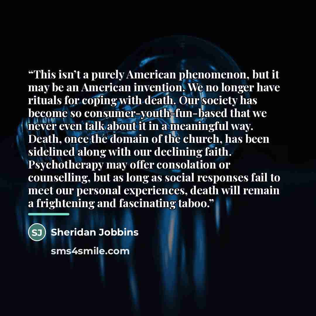 “This isn’t a purely American phenomenon, but it may be an American invention. We no longer have rituals for coping with death. Our society has become so consumer-youth-fun-based that we never even talk about it in a meaningful way. Death, once the domain of the church, has been sidelined along…” quote by Sheridan Jobbins
