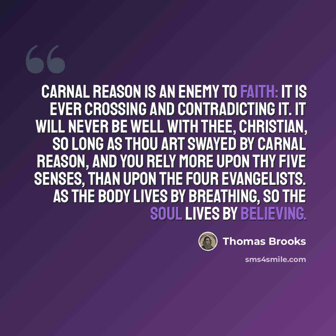 “Carnal reason is an enemy to faith: it is ever crossing and contradicting it. It will never be well with thee, Christian, so long as thou art swayed by carnal reason, and you rely more upon thy five senses, than upon the four Evangelists. As the body lives by breathing, so the soul lives by…” quote by Thomas Brooks