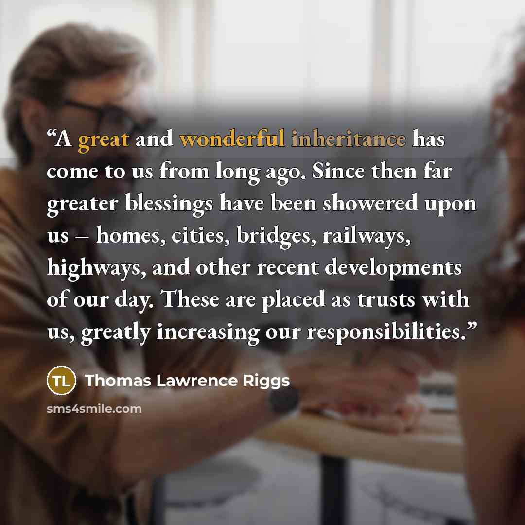 “A great and wonderful inheritance has come to us from long ago. Since then far greater blessings have been showered upon us – homes, cities, bridges, railways, highways, and other recent developments of our day. These are placed as trusts with us, greatly increasing our responsibilities.” quote by Thomas Lawrence Riggs