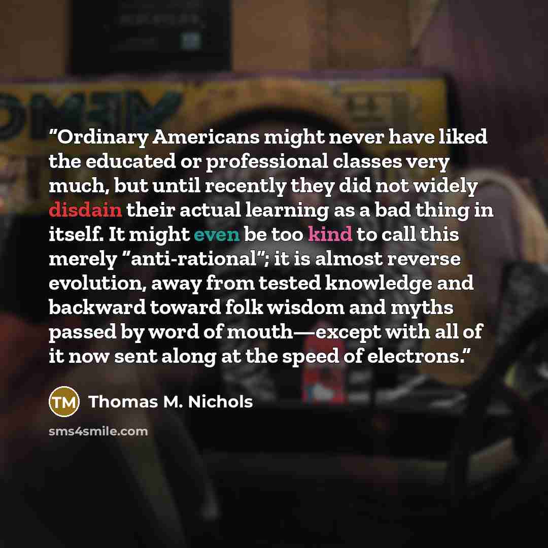 “Ordinary Americans might never have liked the educated or professional classes very much, but until recently they did not widely disdain their actual learning as a bad thing in itself. It might even be too kind to call this merely “anti-rational”; it is almost reverse evolution, away from tested…” quote by Thomas M. Nichols