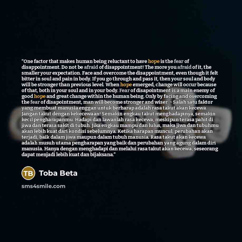 “One factor that makes human being reluctant to have hope is the fear of disappointment. Do not be afraid of disappointment! The more you afraid of it, the smaller your expectation. Face and overcome the disappointment, even though it felt bitter in soul and pain in body. If you go through and pass…” quote by Toba Beta