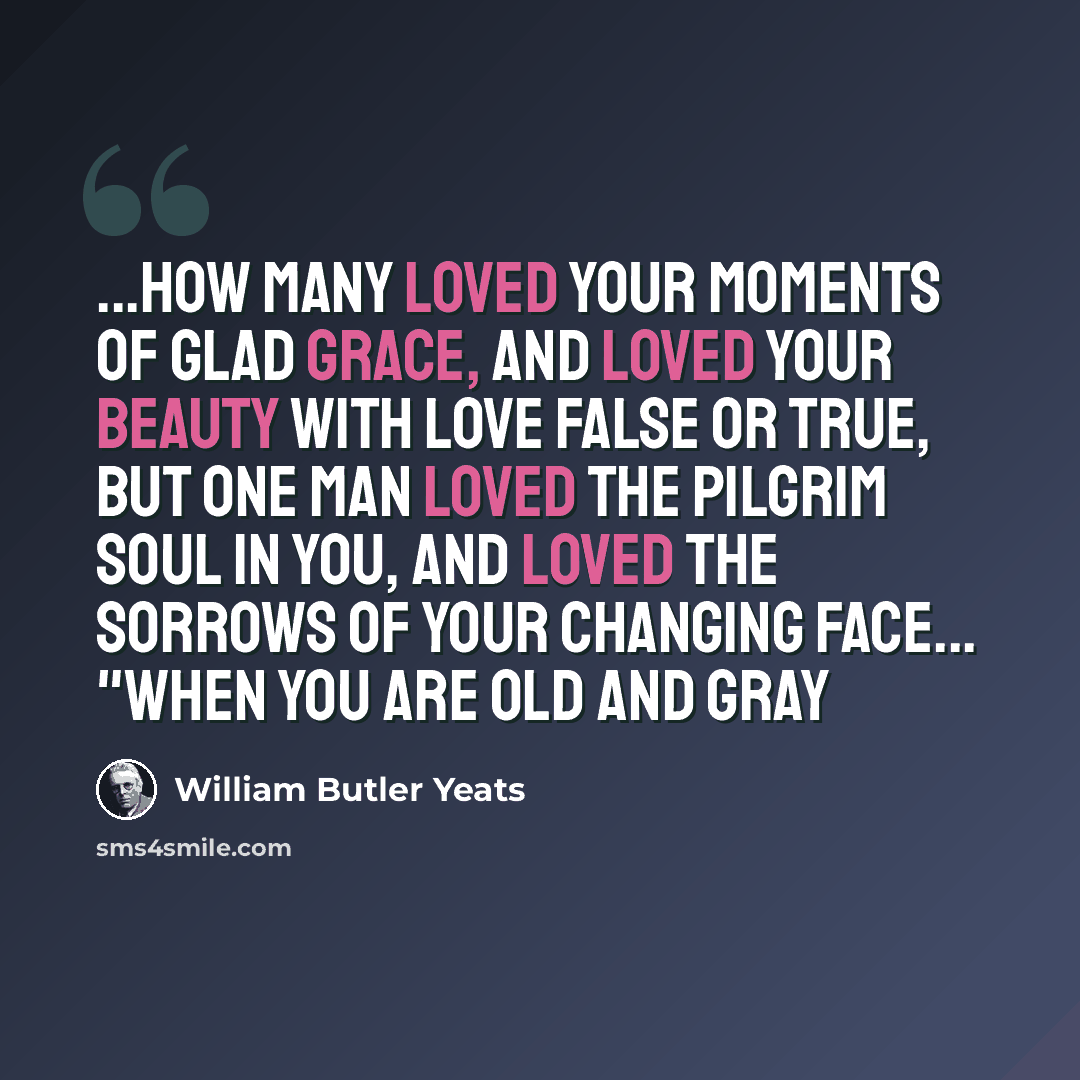 “...How many loved your moments of glad grace, And loved your beauty with love false or true, But one man loved the pilgrim soul in you, And loved the sorrows of your changing face... "When You Are Old And Gray” quote by William Butler Yeats