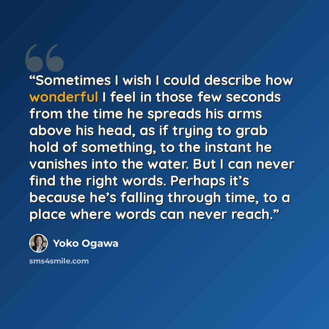 “Sometimes I wish I could describe how wonderful I feel in those few seconds from the time he spreads his arms above his head, as if trying to grab hold of something, to the instant he vanishes into the water. But I can never find the right words. Perhaps it’s because he’s falling through time, to…” quote by Yōko Ogawa