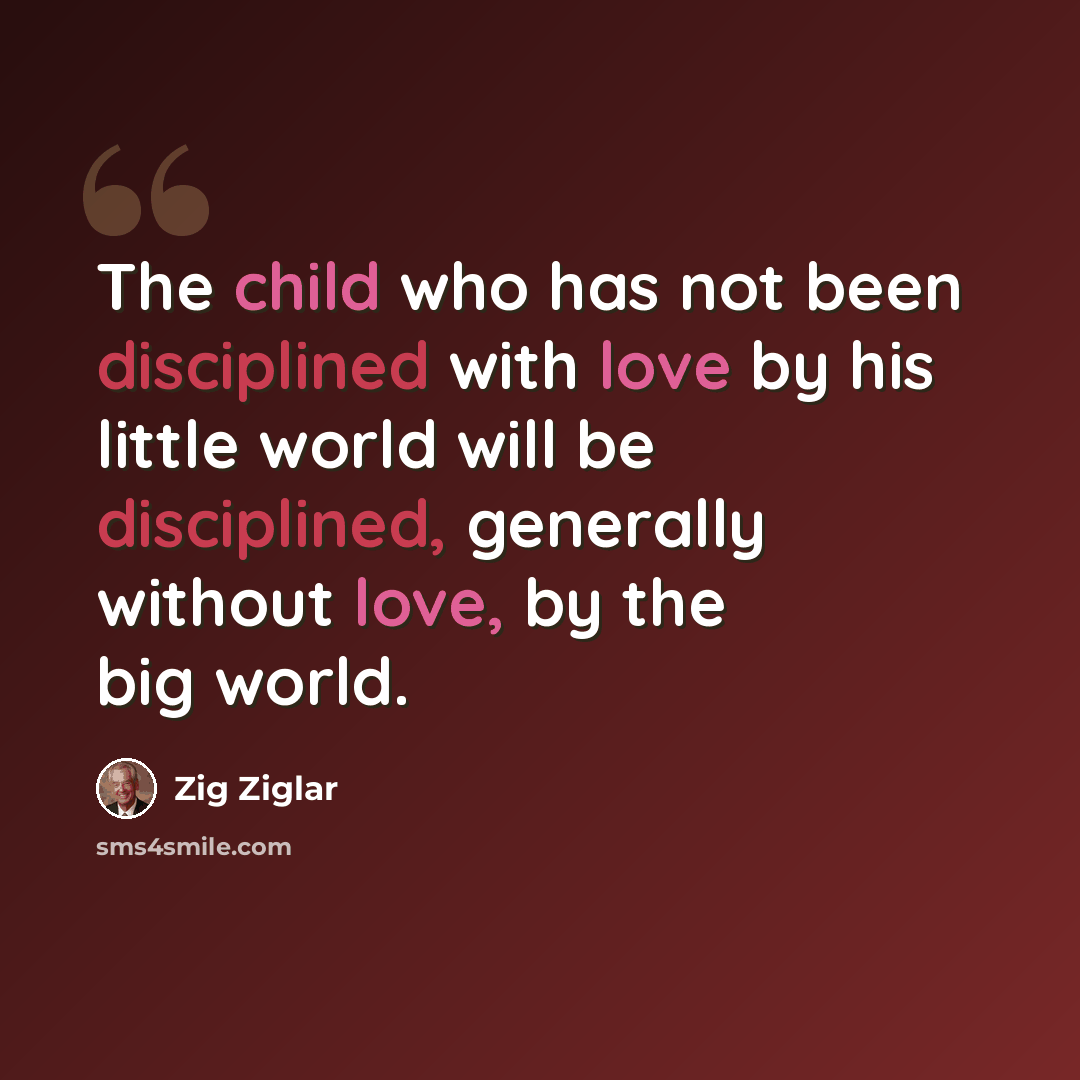 “The child who has not been disciplined with love by his little world will be disciplined, generally without love, by the big world.” quote by Zig Ziglar
