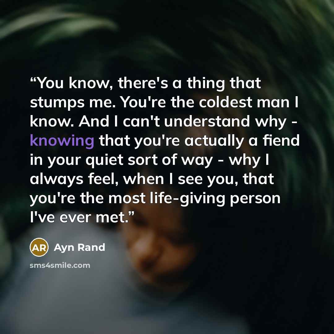 “You know, there's a thing that stumps me. You're the coldest man I know. And I can't understand why - knowing that you're actually a fiend in your quiet sort of way - why I always feel, when I see you, that you're the most life-giving person I've ever met.” quote by Ayn Rand