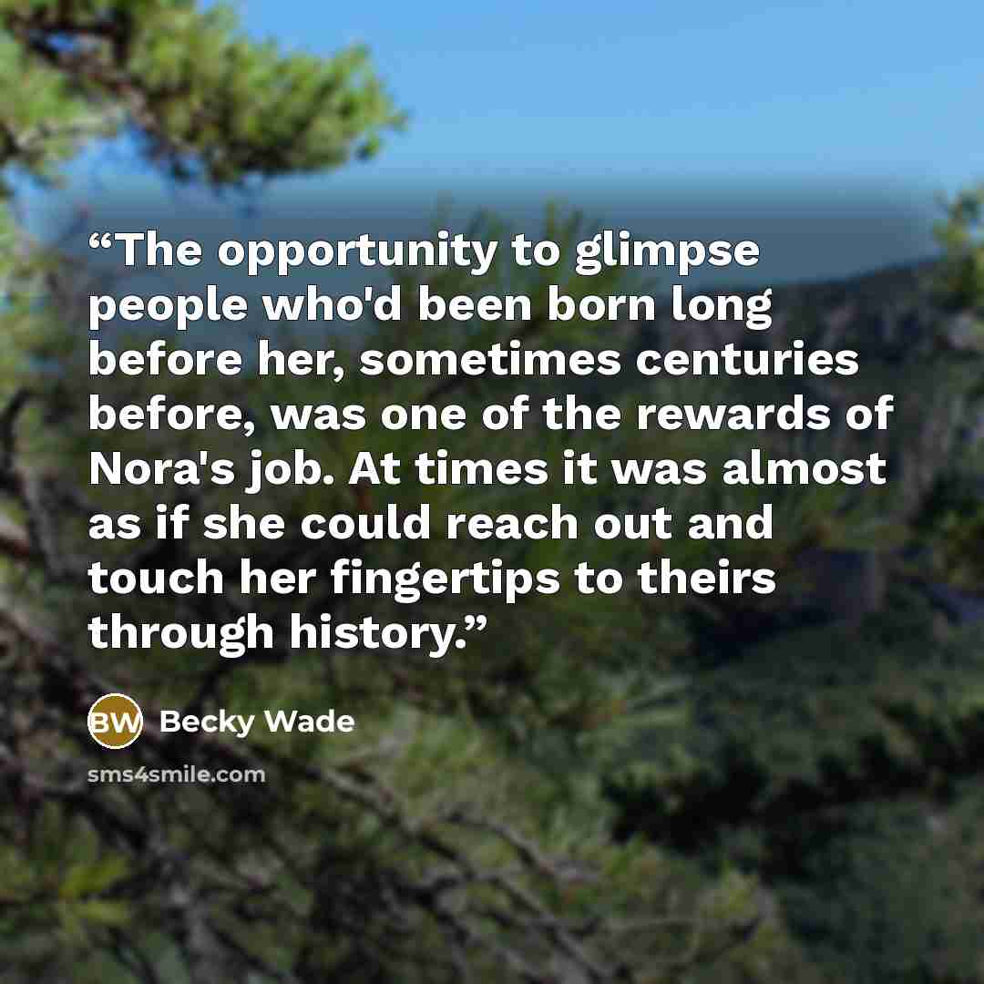 “The opportunity to glimpse people who'd been born long before her, sometimes centuries before, was one of the rewards of Nora's job. At times it was almost as if she could reach out and touch her fingertips to theirs through history.” quote by Becky Wade
