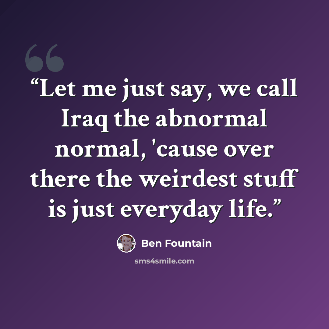 “Let me just say, we call Iraq the abnormal normal, 'cause over there the weirdest stuff is just everyday life.” quote by Ben Fountain