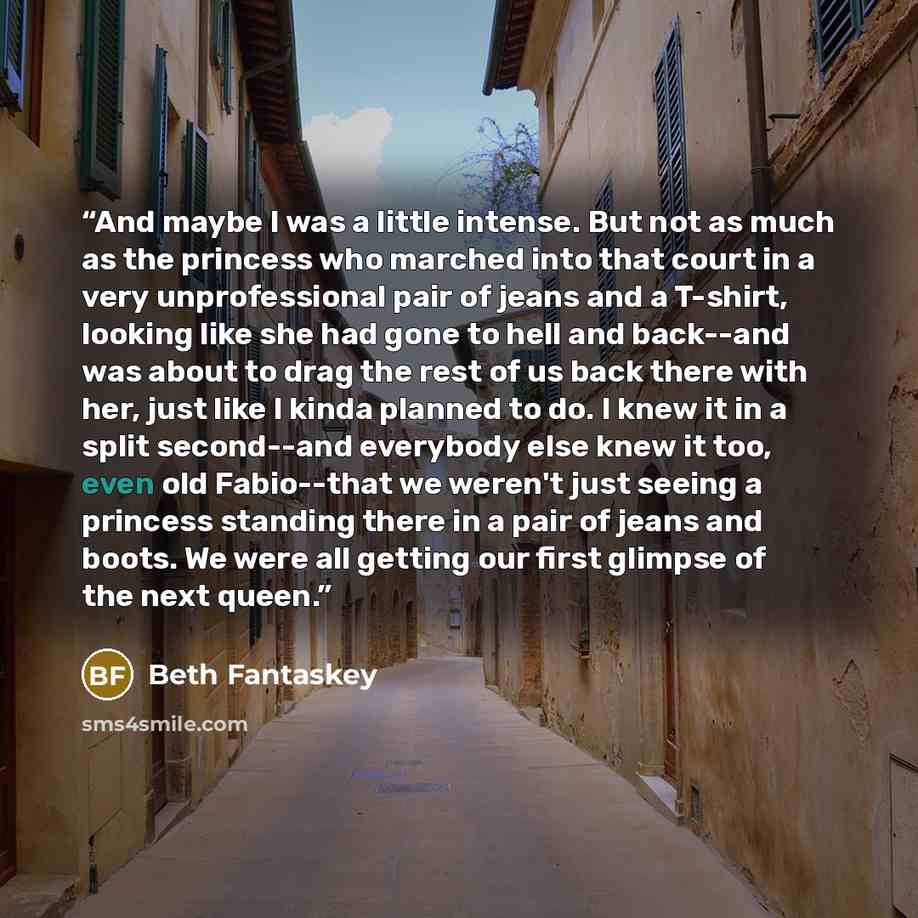 “And maybe I was a little intense. But not as much as the princess who marched into that court in a very unprofessional pair of jeans and a T-shirt, looking like she had gone to hell and back--and was about to drag the rest of us back there with her, just like I kinda planned to do. I knew it in a…” quote by Beth Fantaskey