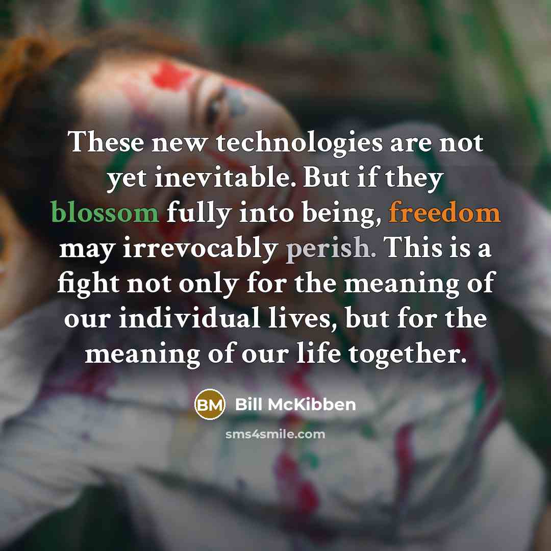 “These new technologies are not yet inevitable. But if they blossom fully into being, freedom may irrevocably perish. This is a fight not only for the meaning of our individual lives, but for the meaning of our life together.” quote by Bill McKibben