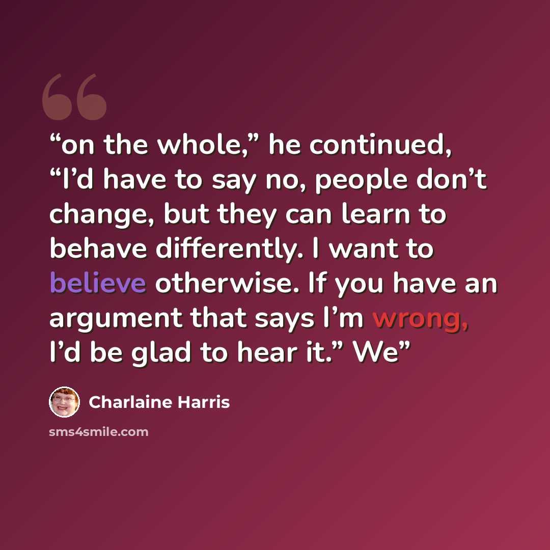 “on the whole,” he continued, “I’d have to say no, people don’t change, but they can learn to behave differently. I want to believe otherwise. If you have an argument that says I’m wrong, I’d be glad to hear it.” We” quote by Charlaine Harris