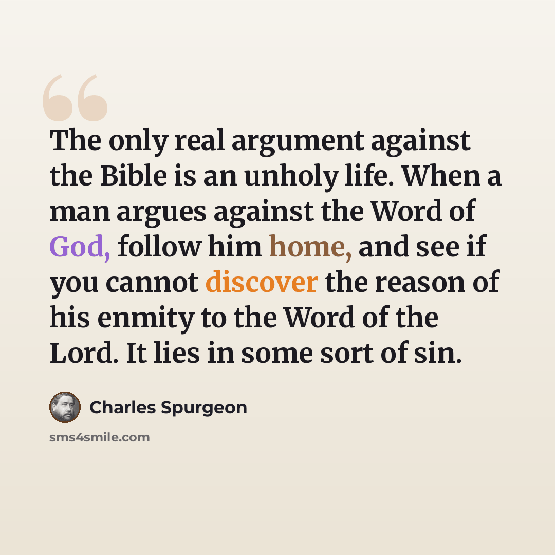 “The only real argument against the Bible is an unholy life. When a man argues against the Word of God, follow him home, and see if you cannot discover the reason of his enmity to the Word of the Lord. It lies in some sort of sin.” quote by Charles Spurgeon