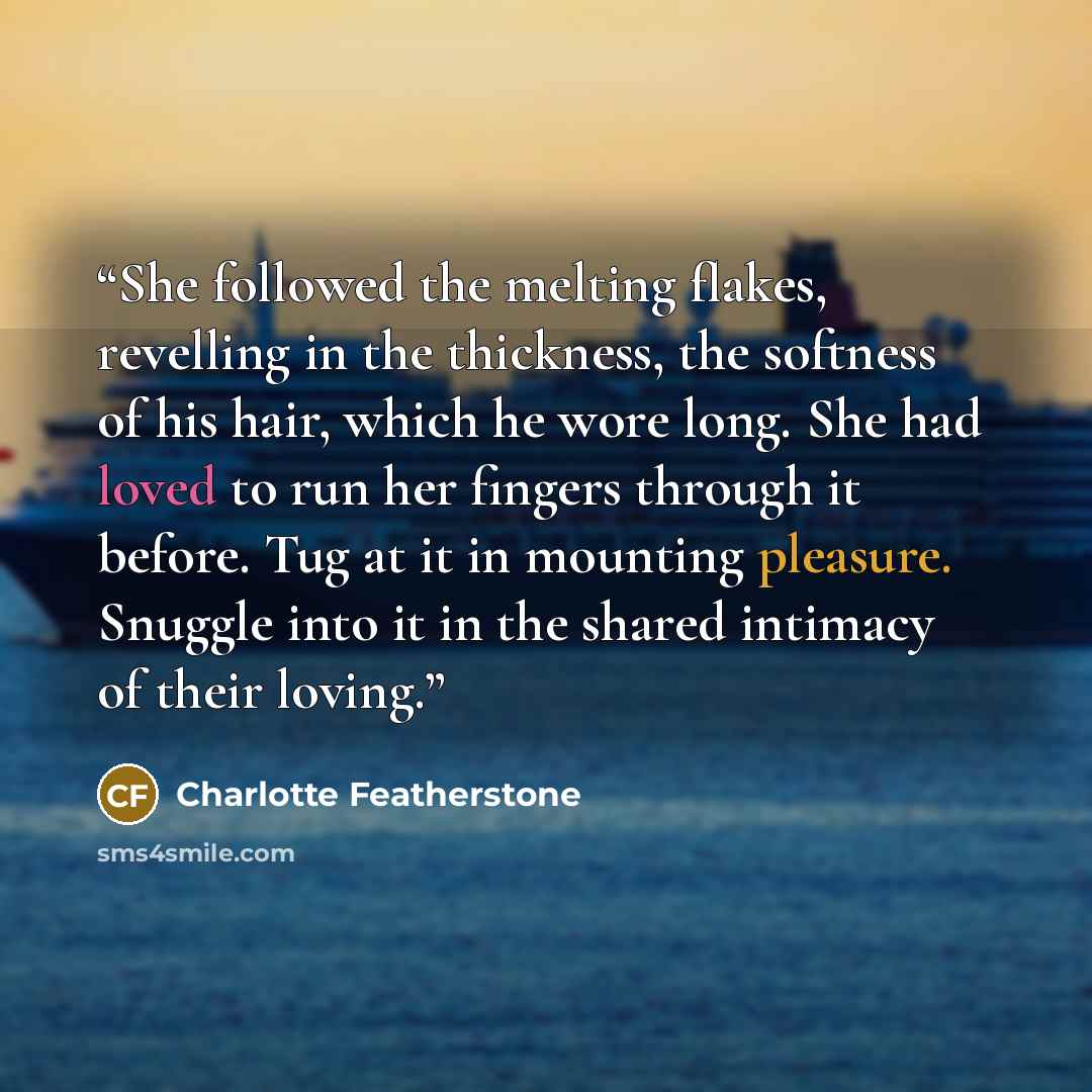 “She followed the melting flakes, revelling in the thickness, the softness of his hair, which he wore long. She had loved to run her fingers through it before. Tug at it in mounting pleasure. Snuggle into it in the shared intimacy of their loving.” quote by Charlotte Featherstone