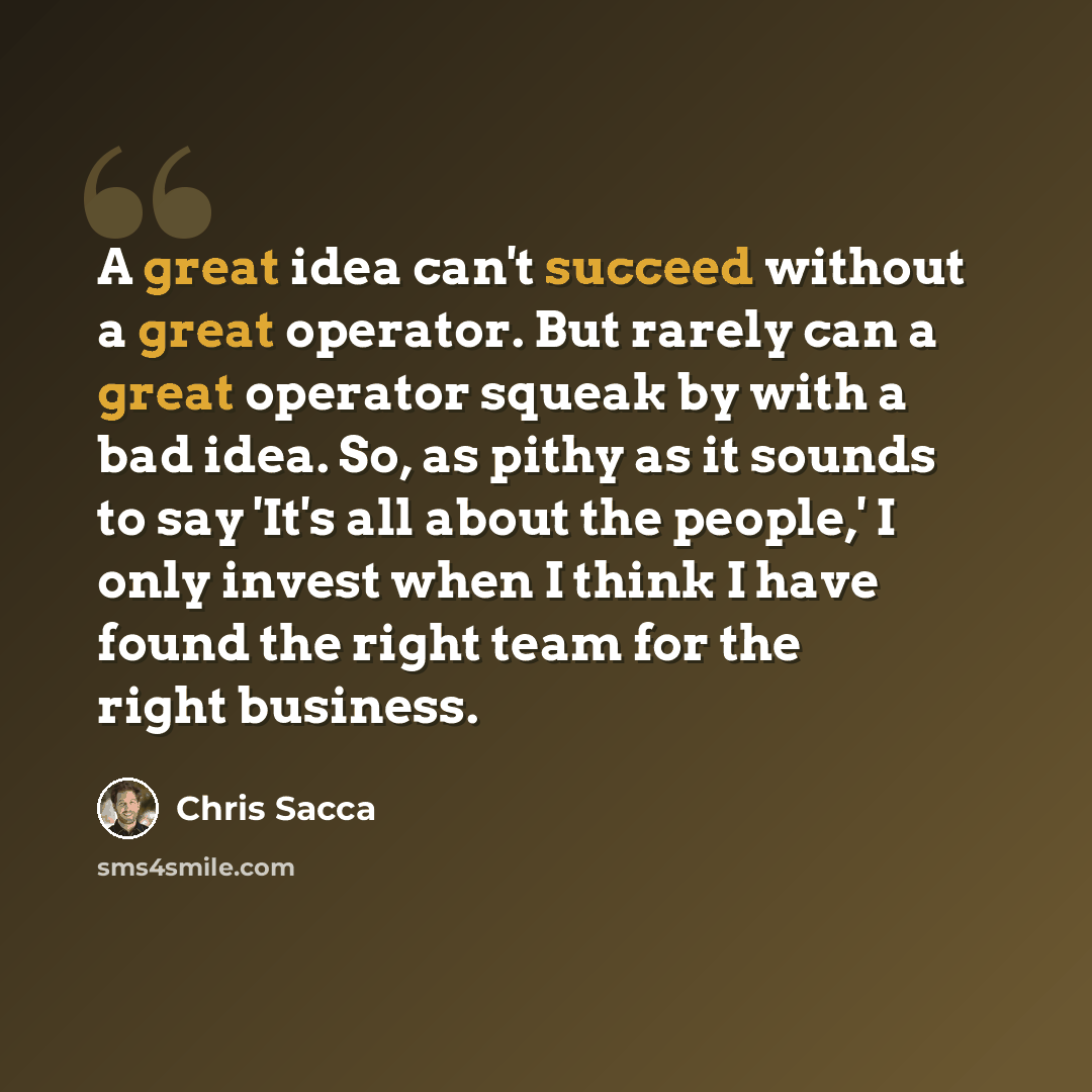 “A great idea can't succeed without a great operator. But rarely can a great operator squeak by with a bad idea. So, as pithy as it sounds to say 'It's all about the people,' I only invest when I think I have found the right team for the right business.” quote by Chris Sacca