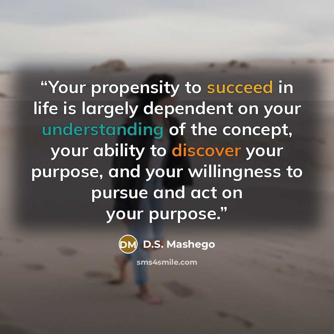 “Your propensity to succeed in life is largely dependent on your understanding of the concept, your ability to discover your purpose, and your willingness to pursue and act on your purpose.” quote by D.S. Mashego