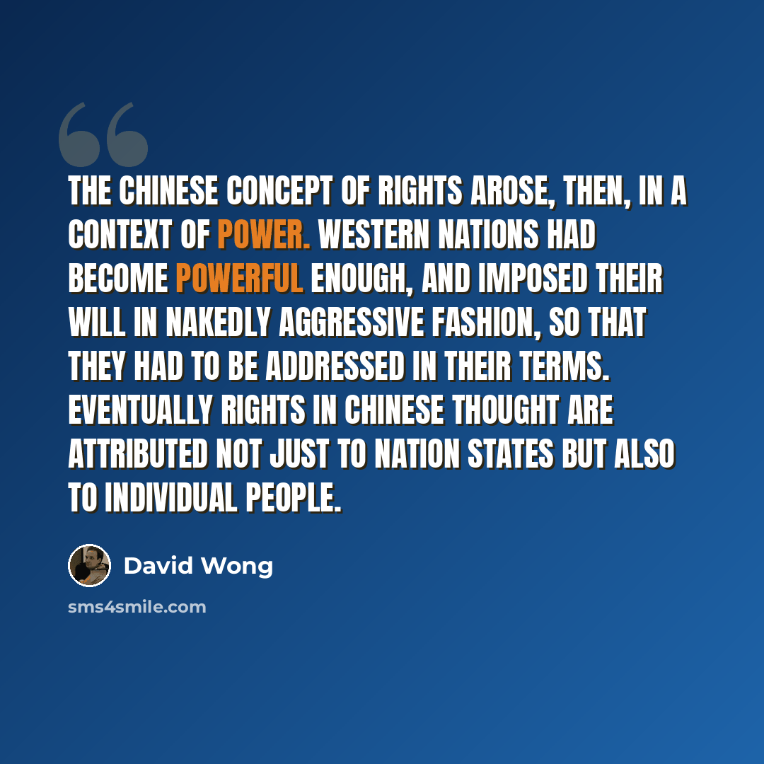 “The Chinese concept of rights arose, then, in a context of power. Western nations had become powerful enough, and imposed their will in nakedly aggressive fashion, so that they had to be addressed in their terms. Eventually rights in Chinese thought are attributed not just to nation states but…” quote by David Wong