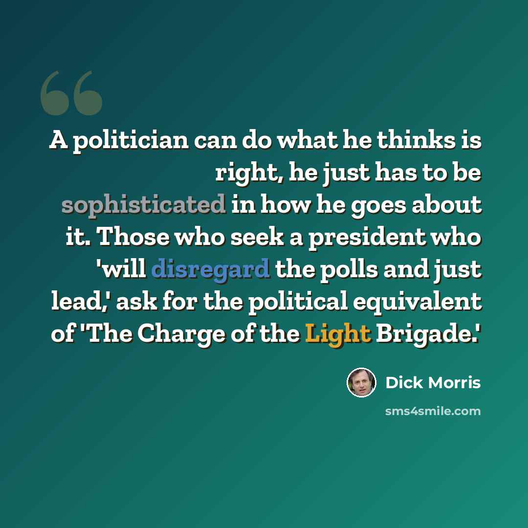 “A politician can do what he thinks is right, he just has to be sophisticated in how he goes about it. Those who seek a president who 'will disregard the polls and just lead,' ask for the political equivalent of 'The Charge of the Light Brigade.'” quote by Dick Morris