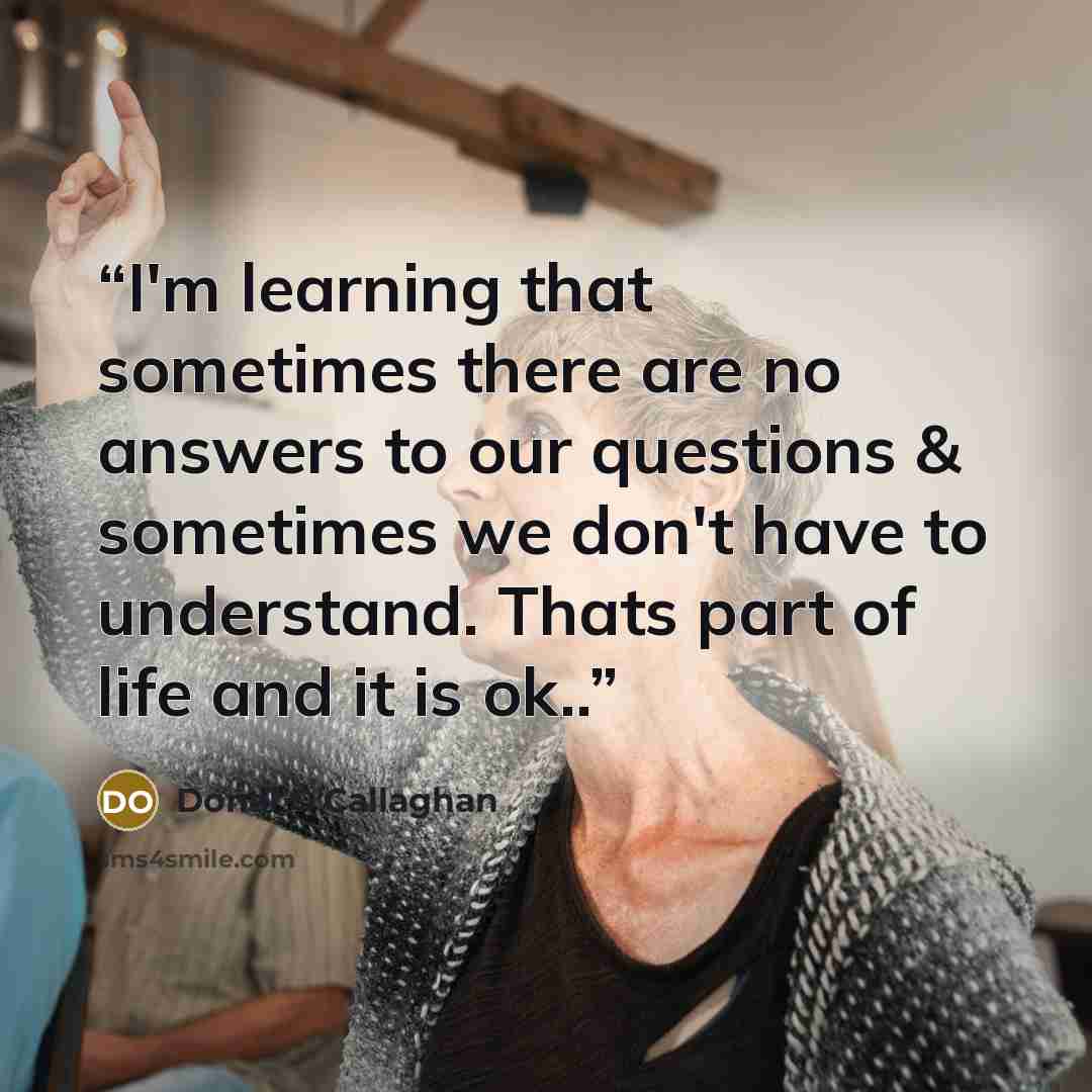 “I'm learning that sometimes there are no answers to our questions & sometimes we don't have to understand. Thats part of life and it is ok..” quote by Donal O'Callaghan
