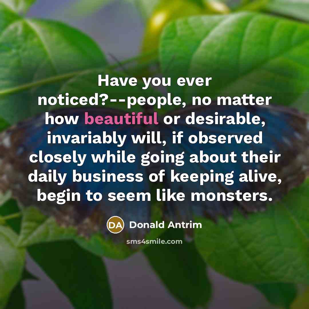 “Have you ever noticed?--people, no matter how beautiful or desirable, invariably will, if observed closely while going about their daily business of keeping alive, begin to seem like monsters.” quote by Donald Antrim