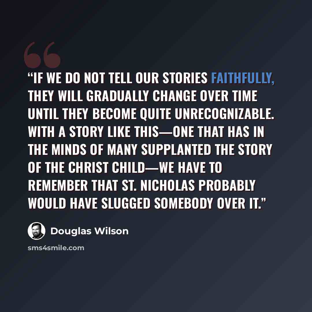 “if we do not tell our stories faithfully, they will gradually change over time until they become quite unrecognizable. With a story like this—one that has in the minds of many supplanted the story of the Christ child—we have to remember that St. Nicholas probably would have slugged somebody over it.” quote by Douglas Wilson
