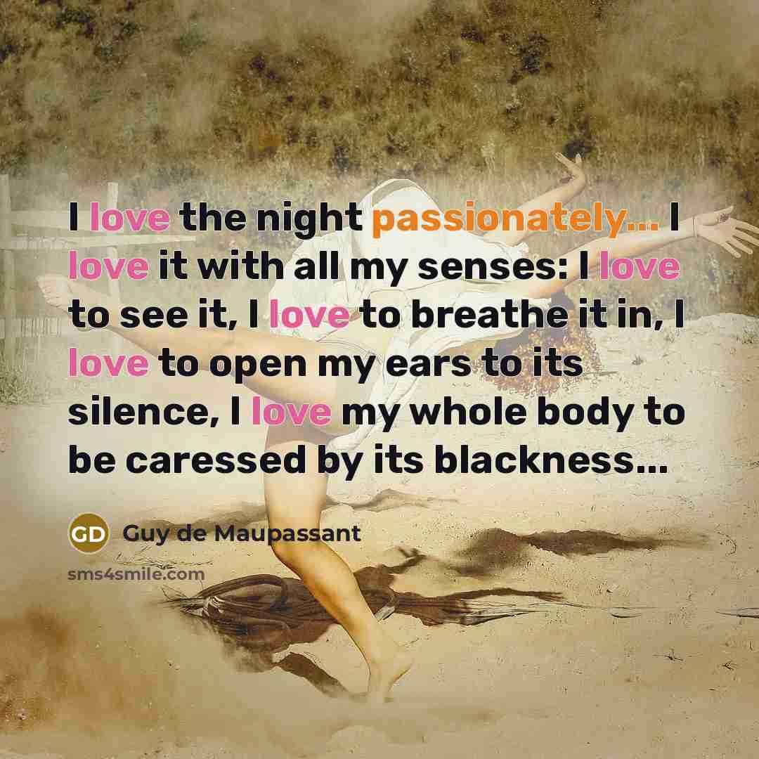 “I love the night passionately... I love it with all my senses: I love to see it, I love to breathe it in, I love to open my ears to its silence, I love my whole body to be caressed by its blackness...” quote by Guy de Maupassant