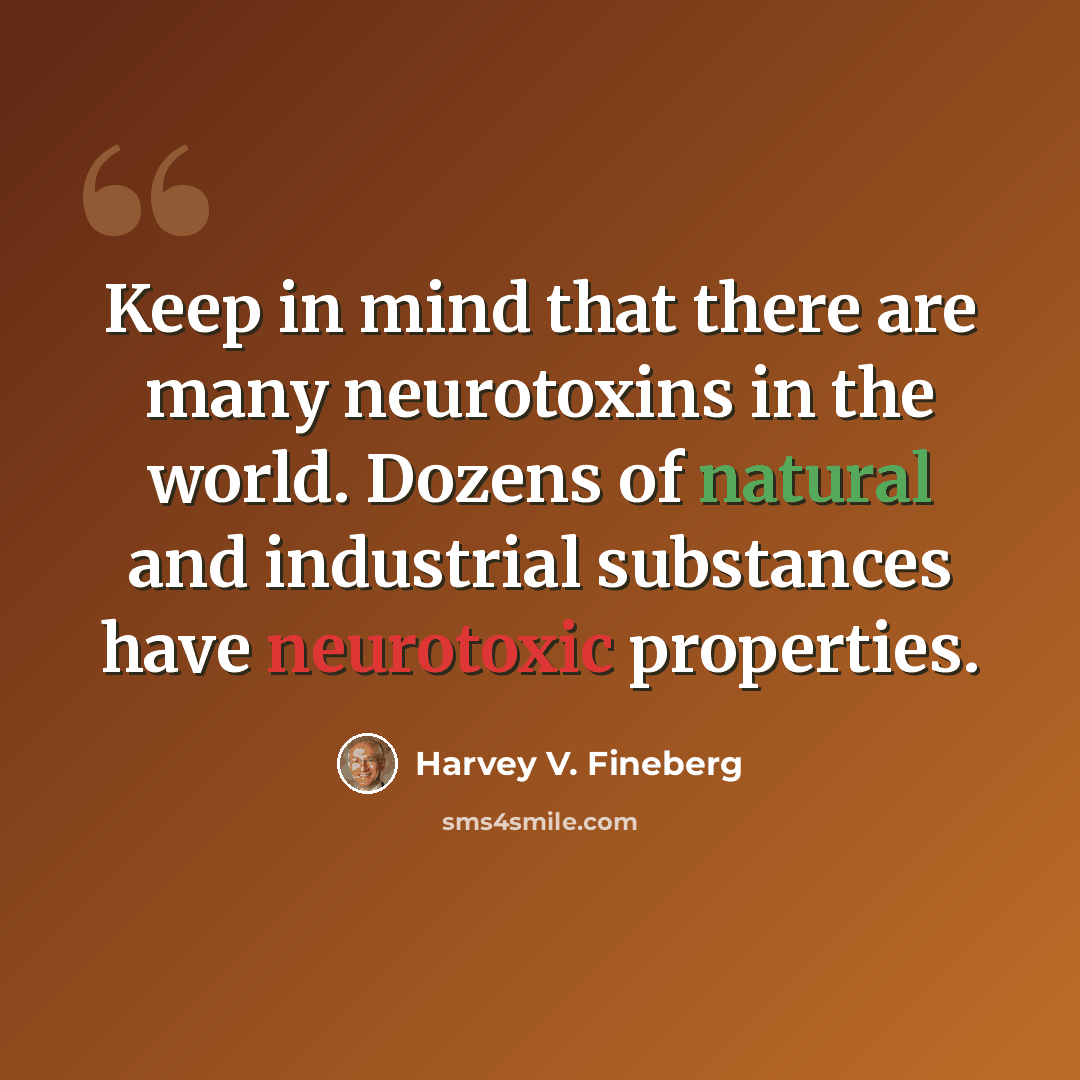 “Keep in mind that there are many neurotoxins in the world. Dozens of natural and industrial substances have neurotoxic properties.” quote by Harvey V. Fineberg