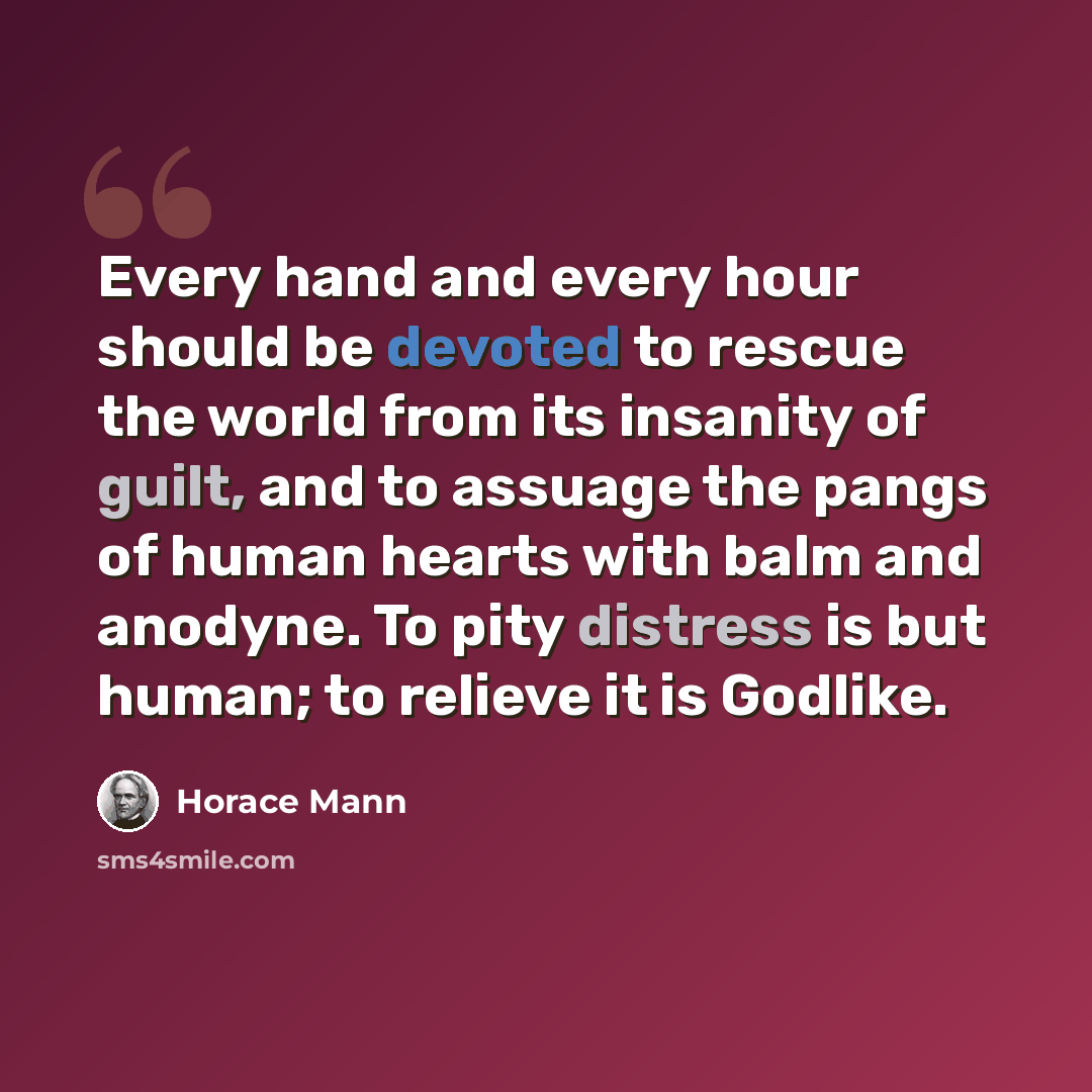 “Every hand and every hour should be devoted to rescue the world from its insanity of guilt, and to assuage the pangs of human hearts with balm and anodyne. To pity distress is but human; to relieve it is Godlike.” quote by Horace Mann