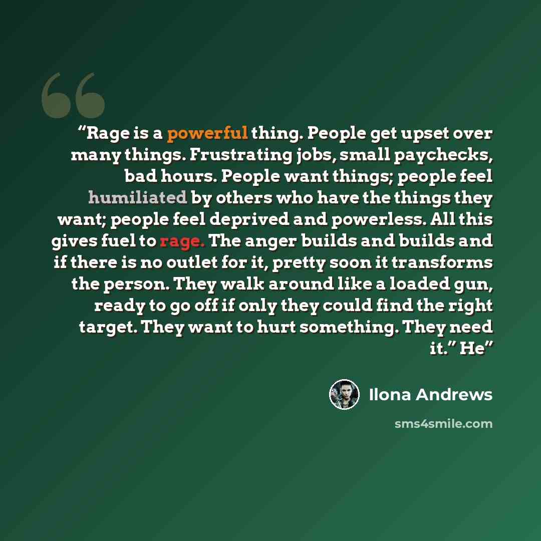“Rage is a powerful thing. People get upset over many things. Frustrating jobs, small paychecks, bad hours. People want things; people feel humiliated by others who have the things they want; people feel deprived and powerless. All this gives fuel to rage. The anger builds and builds and if there…” quote by Ilona Andrews