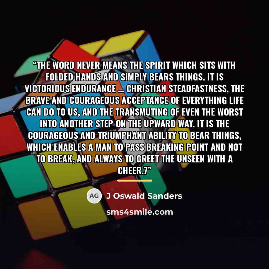 “The word never means the spirit which sits with folded hands and simply bears things. It is victorious endurance … Christian steadfastness, the brave and courageous acceptance of everything life can do to us, and the transmuting of even the worst into another step on the upward way. It is the…” quote by J Oswald Sanders