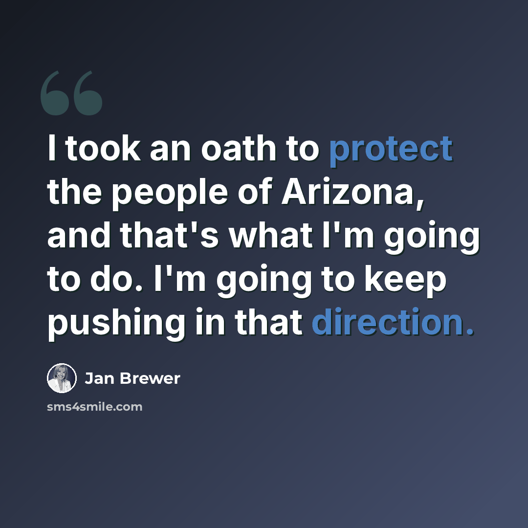 “I took an oath to protect the people of Arizona, and that's what I'm going to do. I'm going to keep pushing in that direction.” quote by Jan Brewer