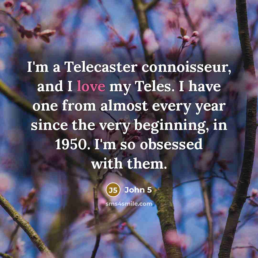 “I'm a Telecaster connoisseur, and I love my Teles. I have one from almost every year since the very beginning, in 1950. I'm so obsessed with them.” quote by John 5