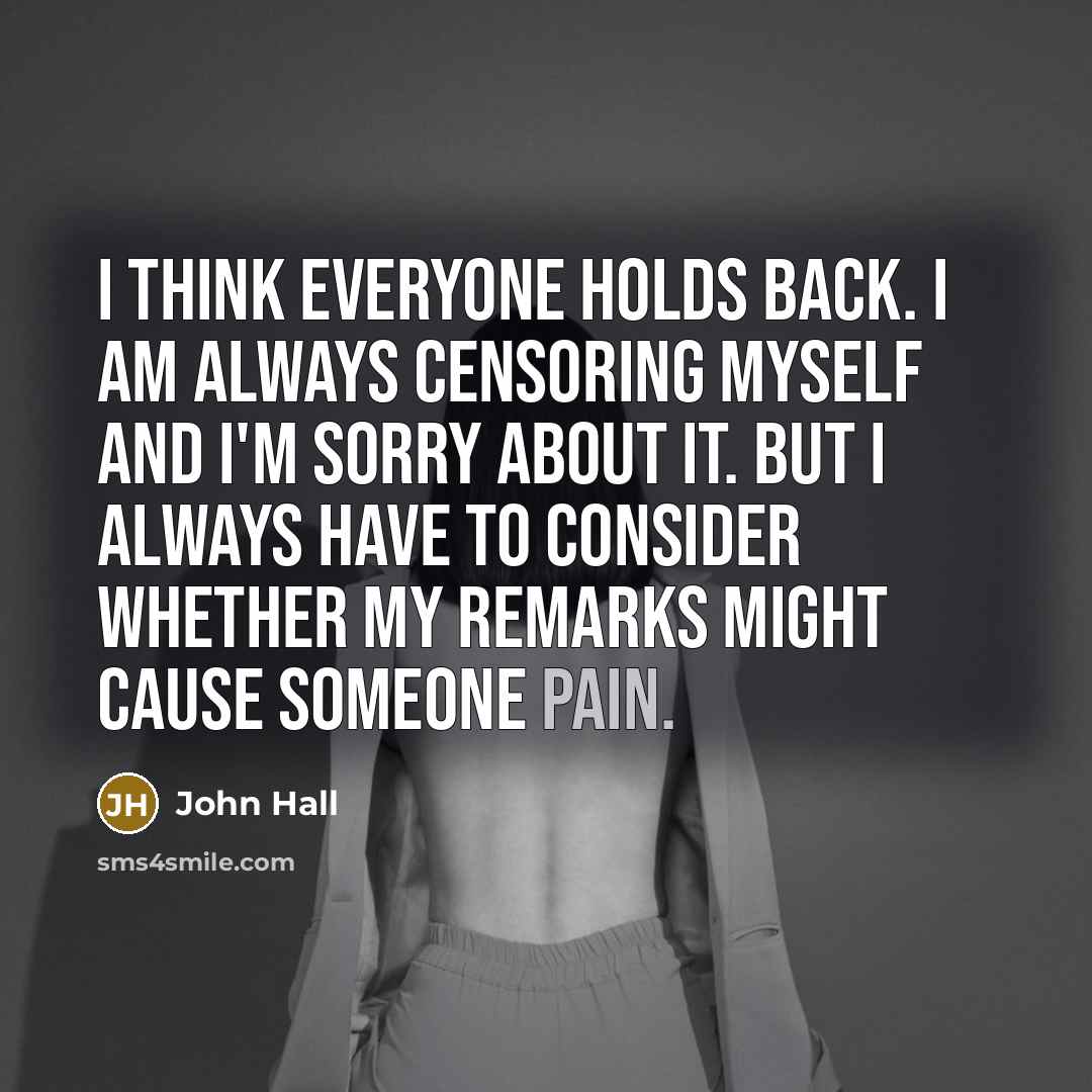 “I think everyone holds back. I am always censoring myself and I'm sorry about it. But I always have to consider whether my remarks might cause someone pain.” quote by John Hall