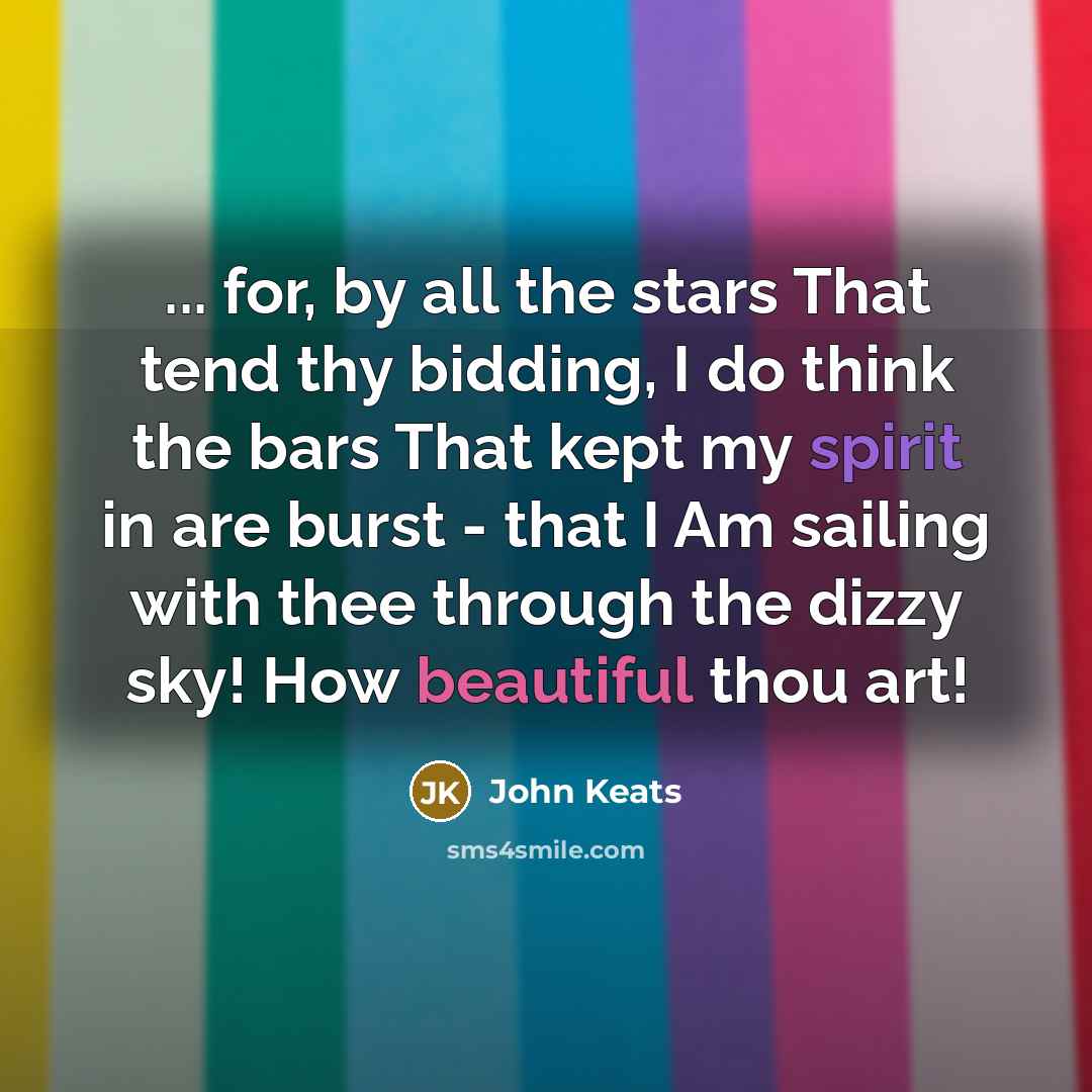 “... for, by all the stars That tend thy bidding, I do think the bars That kept my spirit in are burst - that I Am sailing with thee through the dizzy sky! How beautiful thou art!” quote by John Keats