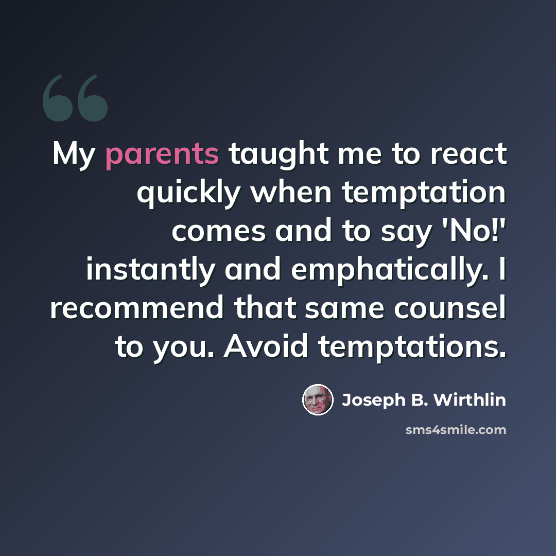 “My parents taught me to react quickly when temptation comes and to say 'No!' instantly and emphatically. I recommend that same counsel to you. Avoid temptations.” quote by Joseph B. Wirthlin