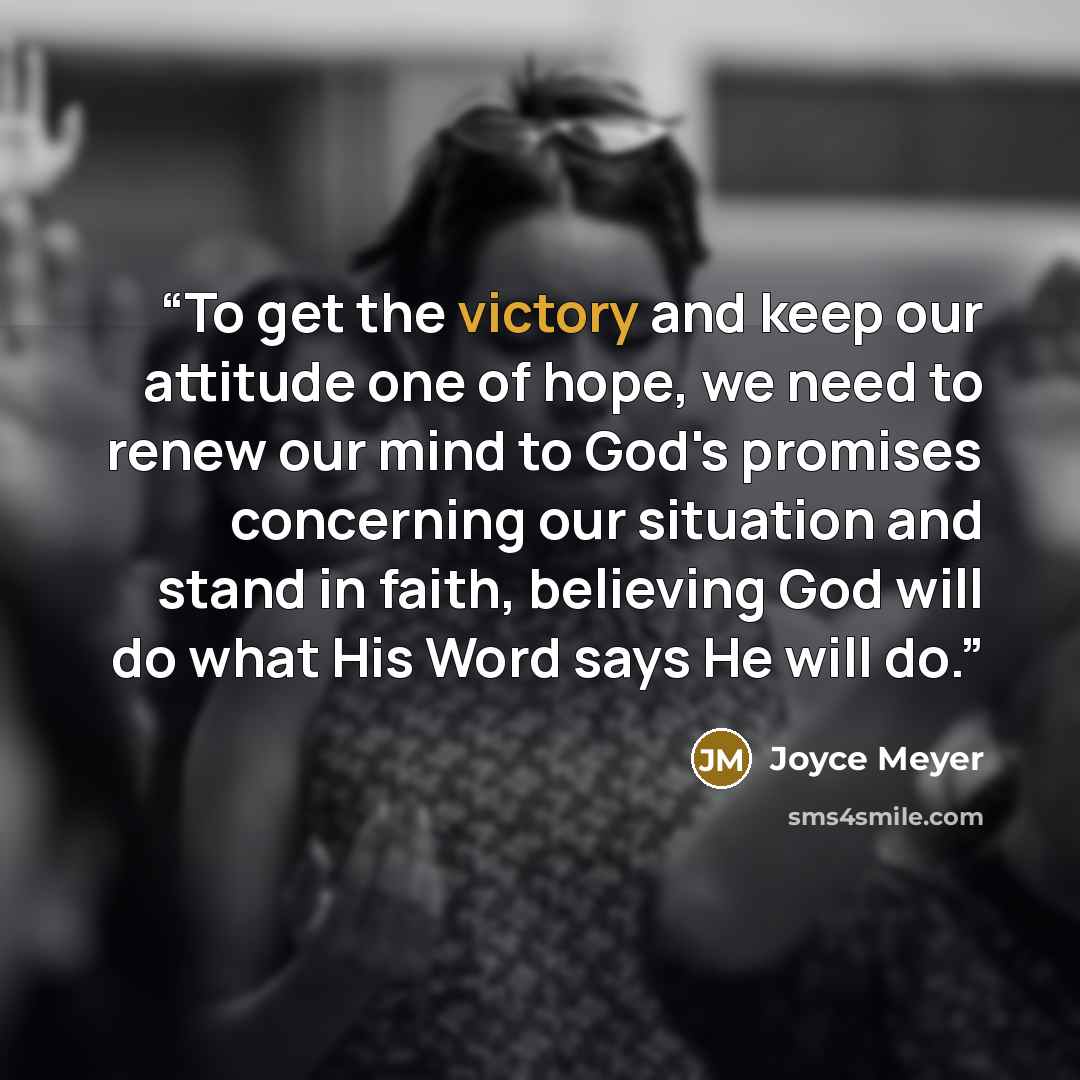 “To get the victory and keep our attitude one of hope, we need to renew our mind to God's promises concerning our situation and stand in faith, believing God will do what His Word says He will do.” quote by Joyce Meyer