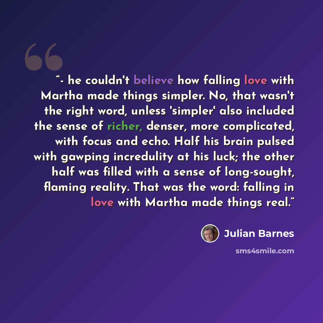 “- he couldn't believe how falling love with Martha made things simpler. No, that wasn't the right word, unless 'simpler' also included the sense of richer, denser, more complicated, with focus and echo. Half his brain pulsed with gawping incredulity at his luck; the other half was filled with a…” quote by Julian Barnes
