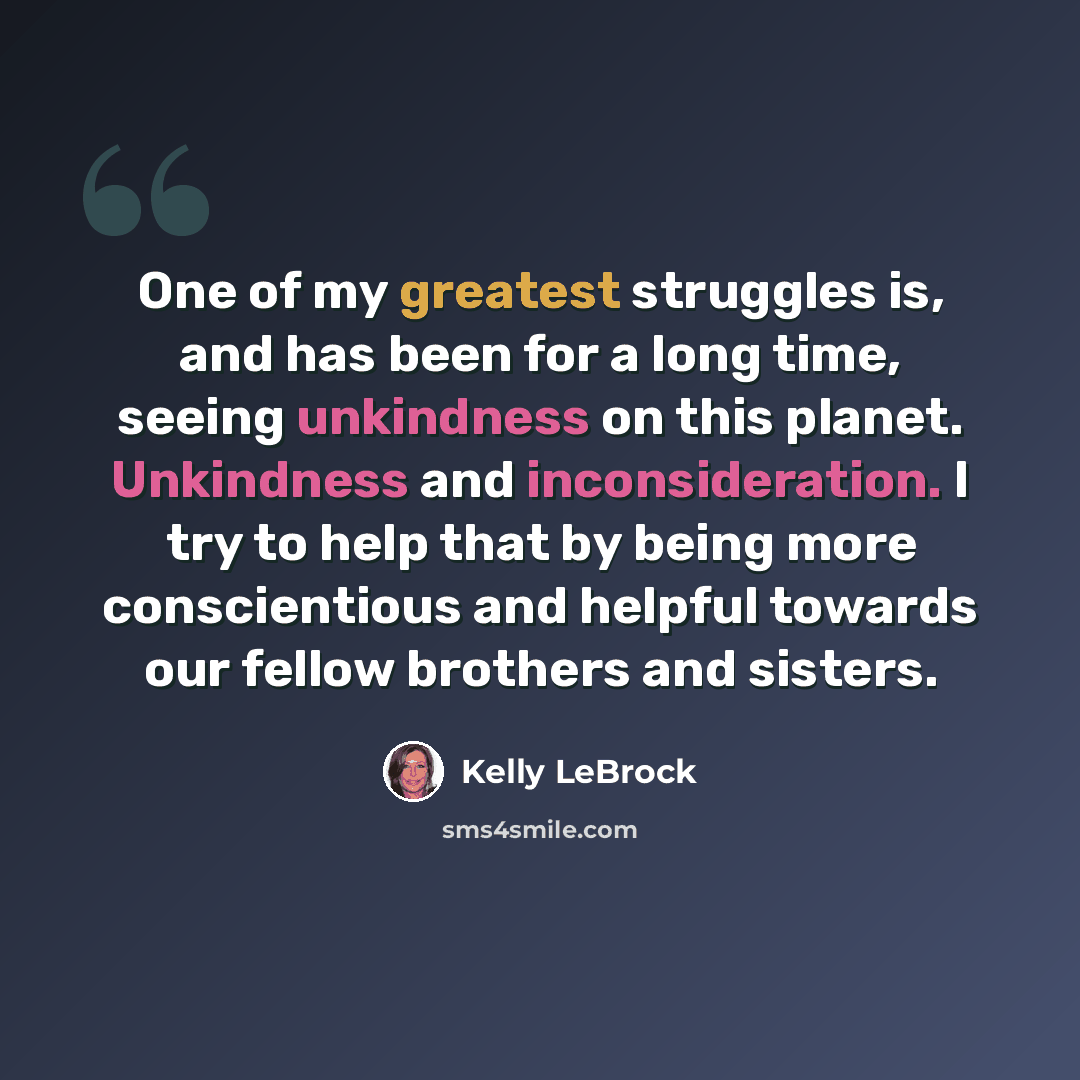 “One of my greatest struggles is, and has been for a long time, seeing unkindness on this planet. Unkindness and inconsideration. I try to help that by being more conscientious and helpful towards our fellow brothers and sisters.” quote by Kelly LeBrock