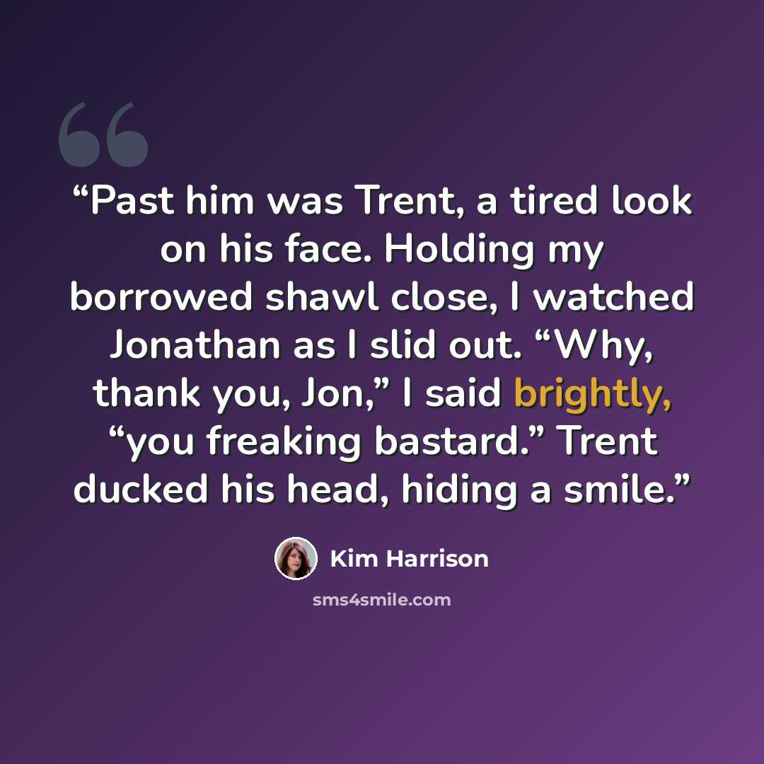 “Past him was Trent, a tired look on his face. Holding my borrowed shawl close, I watched Jonathan as I slid out. “Why, thank you, Jon,” I said brightly, “you freaking bastard.” Trent ducked his head, hiding a smile.” quote by Kim Harrison