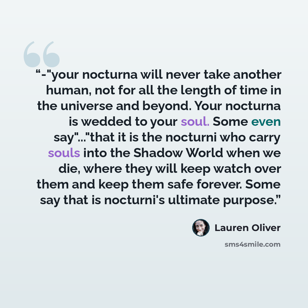 “-"your nocturna will never take another human, not for all the length of time in the universe and beyond. Your nocturna is wedded to your soul. Some even say"..."that it is the nocturni who carry souls into the Shadow World when we die, where they will keep watch over them and keep them safe…” quote by Lauren Oliver
