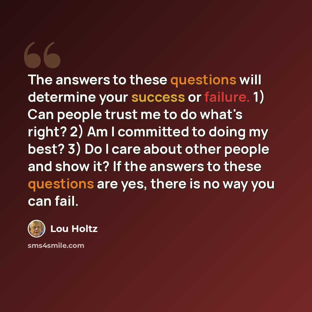 “The answers to these questions will determine your success or failure. 1) Can people trust me to do what's right? 2) Am I committed to doing my best? 3) Do I care about other people and show it? If the answers to these questions are yes, there is no way you can fail.” quote by Lou Holtz