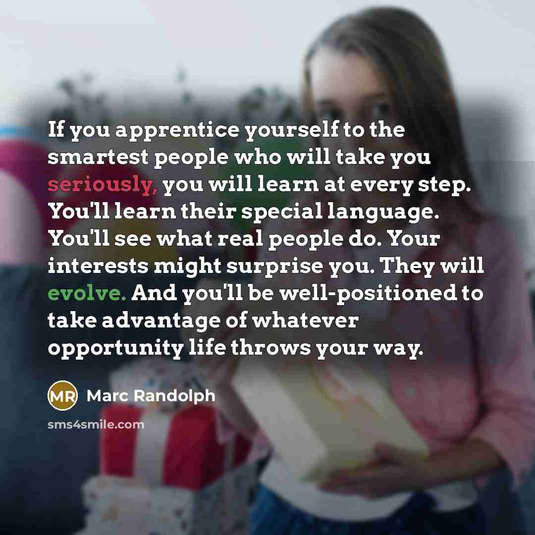 “If you apprentice yourself to the smartest people who will take you seriously, you will learn at every step. You'll learn their special language. You'll see what real people do. Your interests might surprise you. They will evolve. And you'll be well-positioned to take advantage of whatever…” quote by Marc Randolph