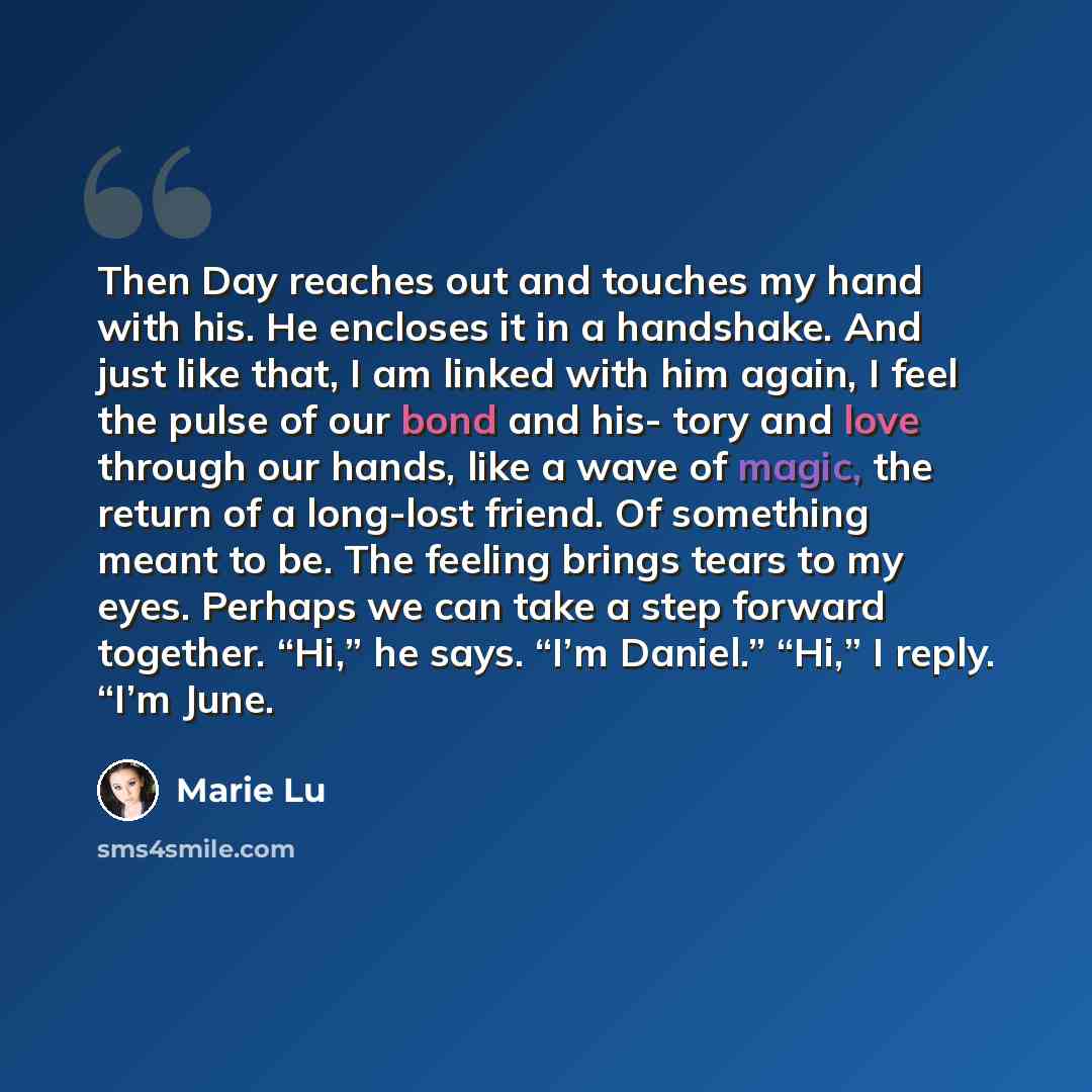 “Then Day reaches out and touches my hand with his. He encloses it in a handshake. And just like that, I am linked with him again, I feel the pulse of our bond and his- tory and love through our hands, like a wave of magic, the return of a long-lost friend. Of something meant to be. The feeling…” quote by Marie Lu