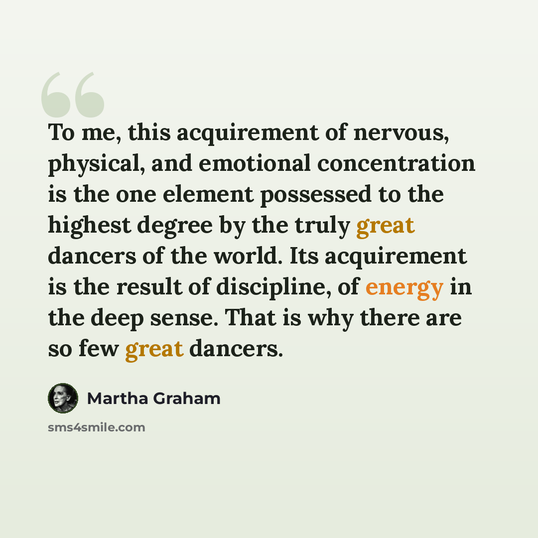 “To me, this acquirement of nervous, physical, and emotional concentration is the one element possessed to the highest degree by the truly great dancers of the world. Its acquirement is the result of discipline, of energy in the deep sense. That is why there are so few great dancers.” quote by Martha Graham