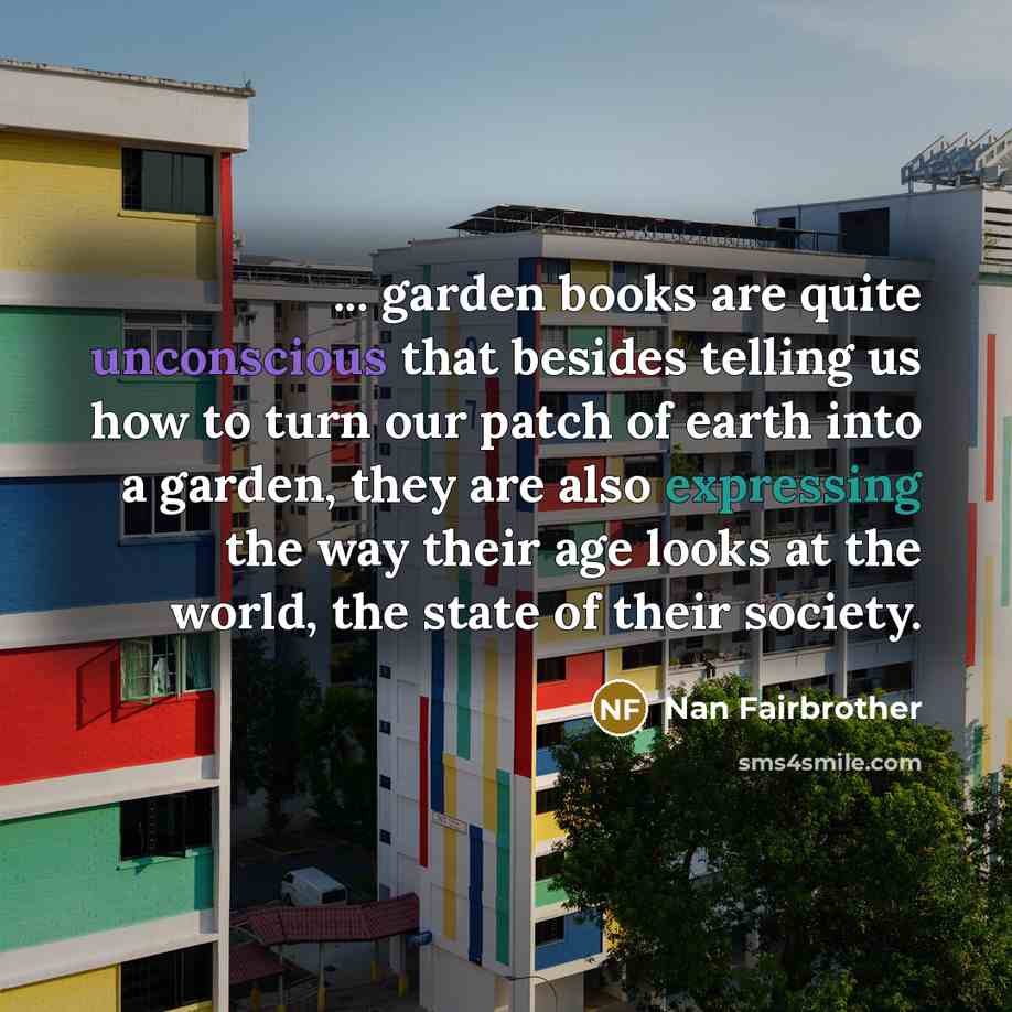 “... garden books are quite unconscious that besides telling us how to turn our patch of earth into a garden, they are also expressing the way their age looks at the world, the state of their society.” quote by Nan Fairbrother