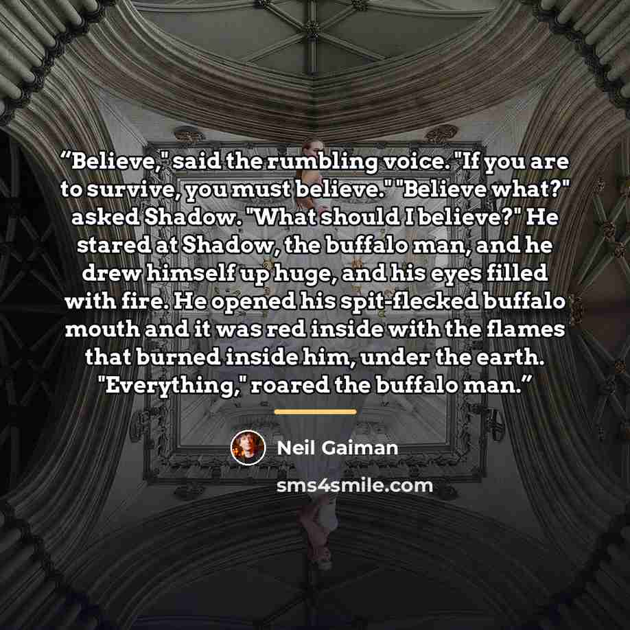 “Believe," said the rumbling voice. "If you are to survive, you must believe." "Believe what?" asked Shadow. "What should I believe?" He stared at Shadow, the buffalo man, and he drew himself up huge, and his eyes filled with fire. He opened his spit-flecked buffalo mouth and it was red inside with…” quote by Neil Gaiman