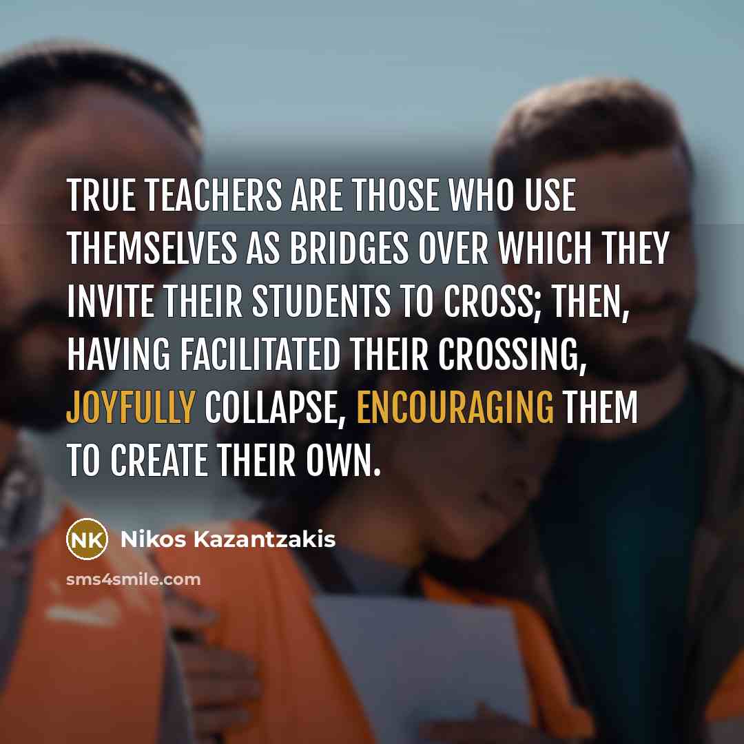 “True teachers are those who use themselves as bridges over which they invite their students to cross; then, having facilitated their crossing, joyfully collapse, encouraging them to create their own.” quote by Nikos Kazantzakis