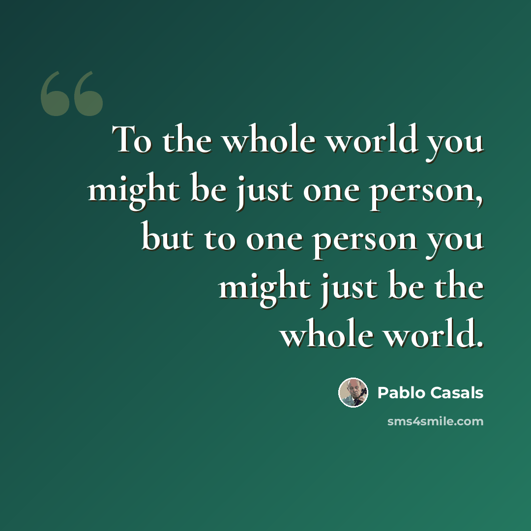 “To the whole world you might be just one person, but to one person you might just be the whole world.” quote by Pablo Casals