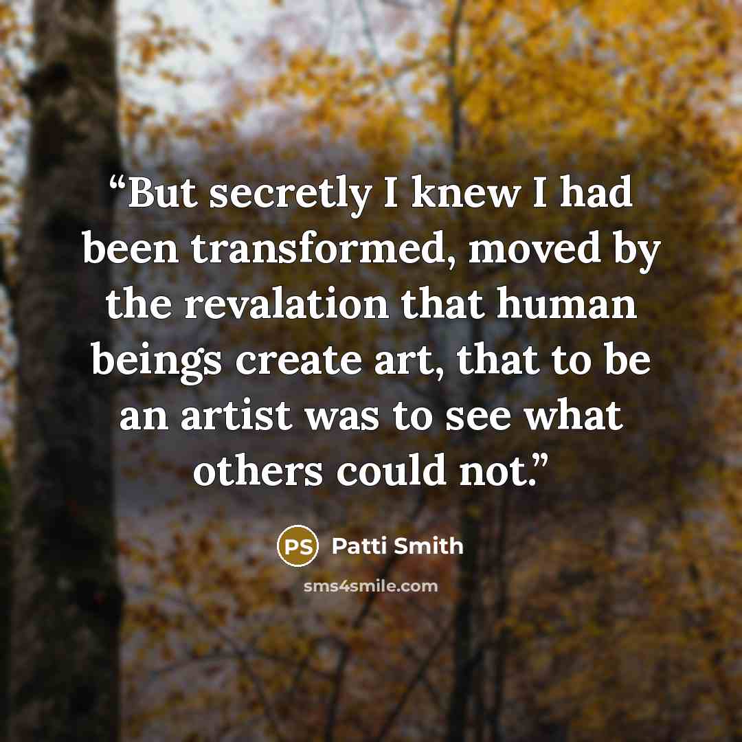 “But secretly I knew I had been transformed, moved by the revalation that human beings create art, that to be an artist was to see what others could not.” quote by Patti Smith
